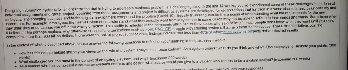 Designing information systems for an organization that is trying to address a business problem is a challenging task. In the last 14 weeks, you've experienced some of these challenges in the form of
individual assignments and group project. Learning from these assignments and project is difficult as systems are developed for organizations that function in a world characterized by uncertainty and
ambiguity. The changing business and technological environment compound the problem (Covid-19). Equally frustrating can be the process of understanding what the requirements for the new
system are. For example, employees themselves often don't understand what they actually want from a system or in some cases may not be able to articulate their needs and wants. Sometimes what
they think they need can set you off in the wrong direction. This reality is reflected in the comments attributed to Steve Jobs who said "A lot of times, people don't know what they want until you show
it to them." This perhaps explains why otherwise successful organizations such as Ford, P&G, GE struggle with creating systems that help them be innovative. These failed initiatives cost the
companies more than 900 billion dollars. If one were to look at project success data, findings indicate that less than 40% of information systems projects deliver desired results.
In the context of what is described above please answer the following questions to reflect on your learning in the past seven weeks.
• How has this course helped shape your views on the role of a system analyst in an organization? As a system analyst what do you think and why? Use examples to illustrate your points. (300
words)
• What challenged you the most in the context of analyzing a system and why? (maximum 200 words)
• As a student who has completed a course on systems analysis and design what advice would you give to a student who aspires to be a system analyst? (maximum 200 words)
n understand how I will evaluate your responses