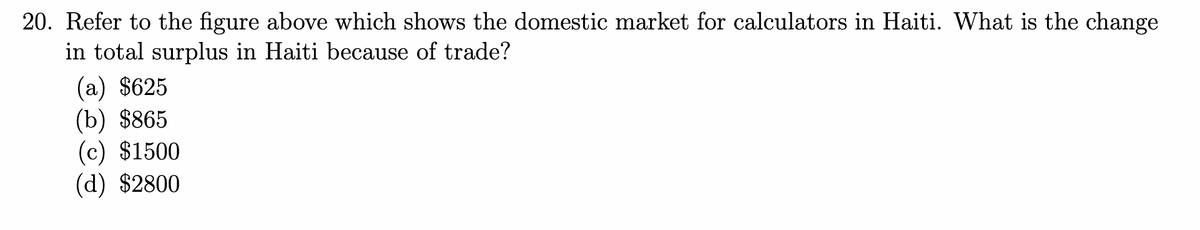 20. Refer to the figure above which shows the domestic market for calculators in Haiti. What is the change
in total surplus in Haiti because of trade?
(a) $625
(b) $865
(c) $1500
(d) $2800