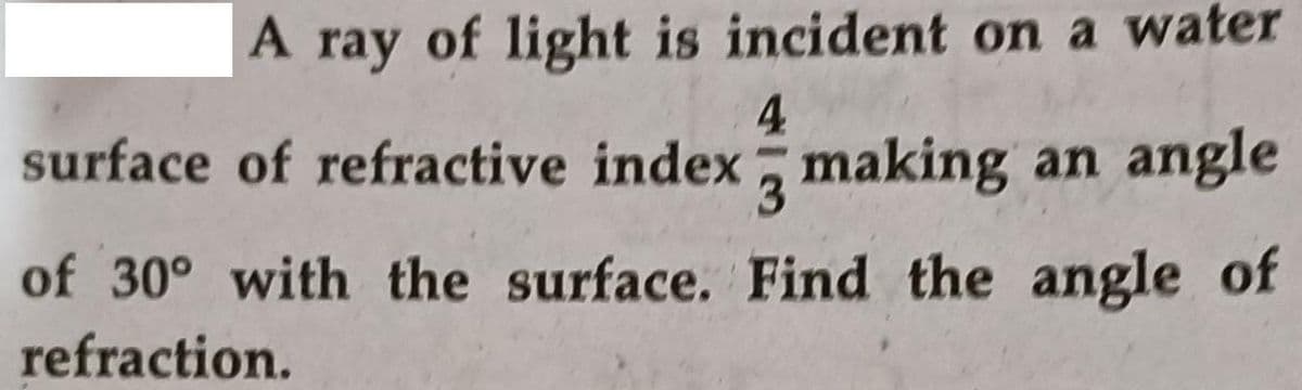 A
A ray of light is incident on a water
4
surface of refractive index, making an angle
3.
of 30° with the surface. Find the angle of
refraction.
