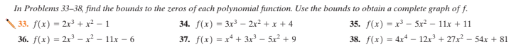 In Problems 33–38, find the bounds to the zeros of each polynomial function. Use the bounds to obtain a complete graph of f.
34. f(x) = 3x3 – 2x2 + x + 4
33. f(x) = 2x3 + x² – 1
35. f(x) = x3 - 5x? – 11x + 11
36. f(x) = 2x³ –x² – 11x – 6
37. f(x) = x* + 3x³ – 5x² + 9
38. f(x) = 4x* – 12x + 27x – 54x + 81
