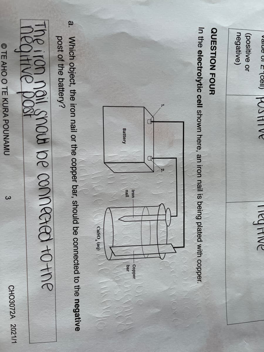 Value Ul E(Cell) POSIHIve
Tiey Hive
(positive or
negative)
QUESTION FOUR
In the electrolytic cell shown here, an iron nail is being plated with copper.
2.
Iron
Copper
nail
bar
Battery
YeveroN Cuso, (aq)
Which object, the iron nail or the copper bar, should be connected to the negative
post of the battery?
a.
The iron nail snout be connected t0+ne
negitive post
CHO3072A 2021/1
© TE AHO O TE KURA POUNAMU
