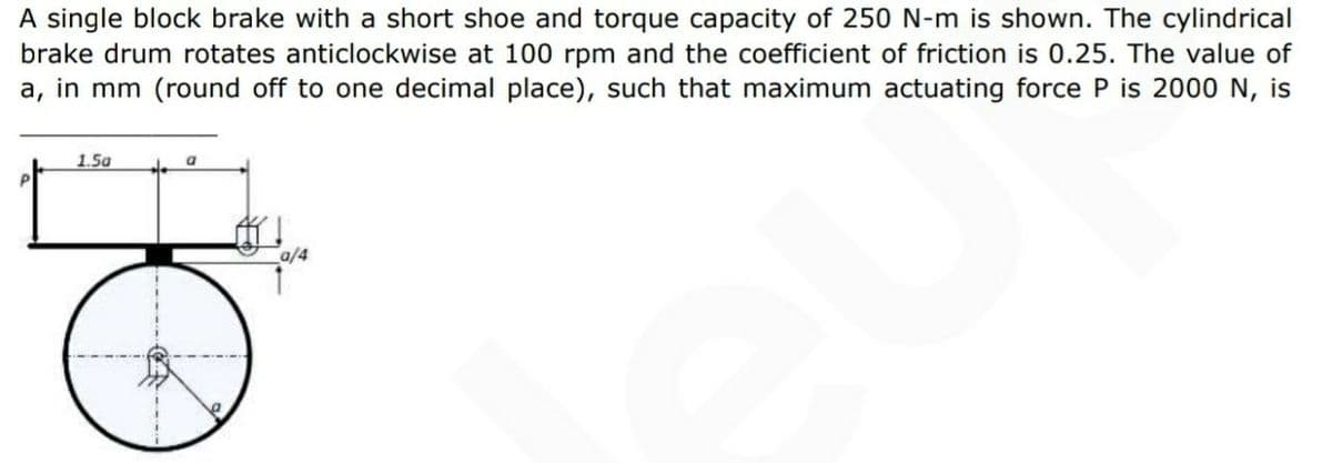 A single block brake with a short shoe and torque capacity of 250 N-m is shown. The cylindrical
brake drum rotates anticlockwise at 100 rpm and the coefficient of friction is 0.25. The value of
a, in mm (round off to one decimal place), such that maximum actuating force P is 2000 N, is
1.5a
a/4
