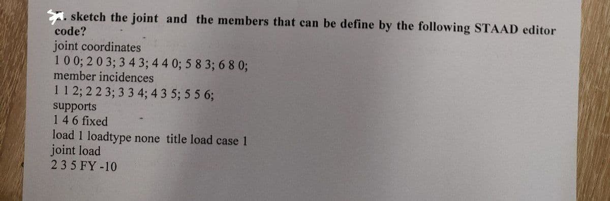 A. sketch the joint and the members that can be define by the following STAAD editor
code?
joint coordinates
10 0; 2 0 3; 3 4 3; 4 4 0; 5 8 3; 6 8 0;
member incidences
11 2; 2 2 3; 3 3 4; 4 3 5; 5 5 6;
supports
146 fixed
load 1 loadtype none title load case 1
joint load
235 FY-10
