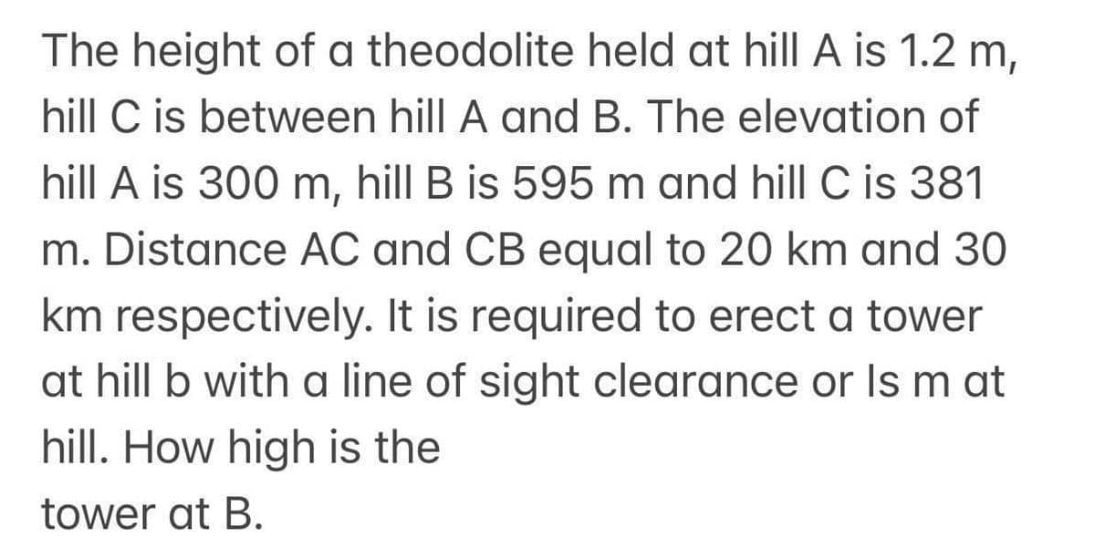 The height of a theodolite held at hill A is 1.2 m,
hill C is between hill A and B. The elevation of
hill A is 300 m, hill B is 595 m and hill C is 381
m. Distance AC and CB equal to 20 km and 30
km respectively. It is required to erect a tower
at hill b with a line of sight clearance or Is m at
hill. How high is the
tower at B.