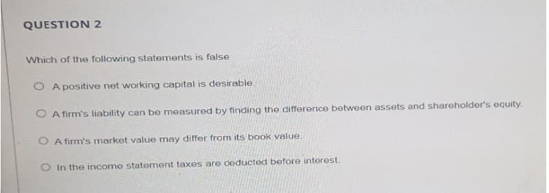 QUESTION 2
Which of the following statements is false
O A positive net working capital is desirable.
O A firm's liability can be measured by finding the difference between assets and shareholder's equity.
O A firm's market value may differ from its book value
O In the income statement taxes are deducted before interest.
