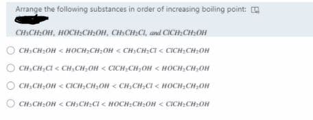 Arrange the following substances in order of increasing boiling point:
CH:CH2OH, HOCH:CH:OH, CH:CH:CI, and ClICH:CH:OH
O CH; CH2OH < HOCH:CH:OH < CH,CH:CI < CICH;CH2OH
O CH, CH;CI < CH,CH,OH < CICH;CH;OH < HOCH,CH;OH
CH,CH2OH < CICH,CH,OH < CH,CH;CI < HOCH;CH2OH
O CH3 CH2OH < CH3CH2CI < HOCH2CH2OH < CICH:CH2OH
