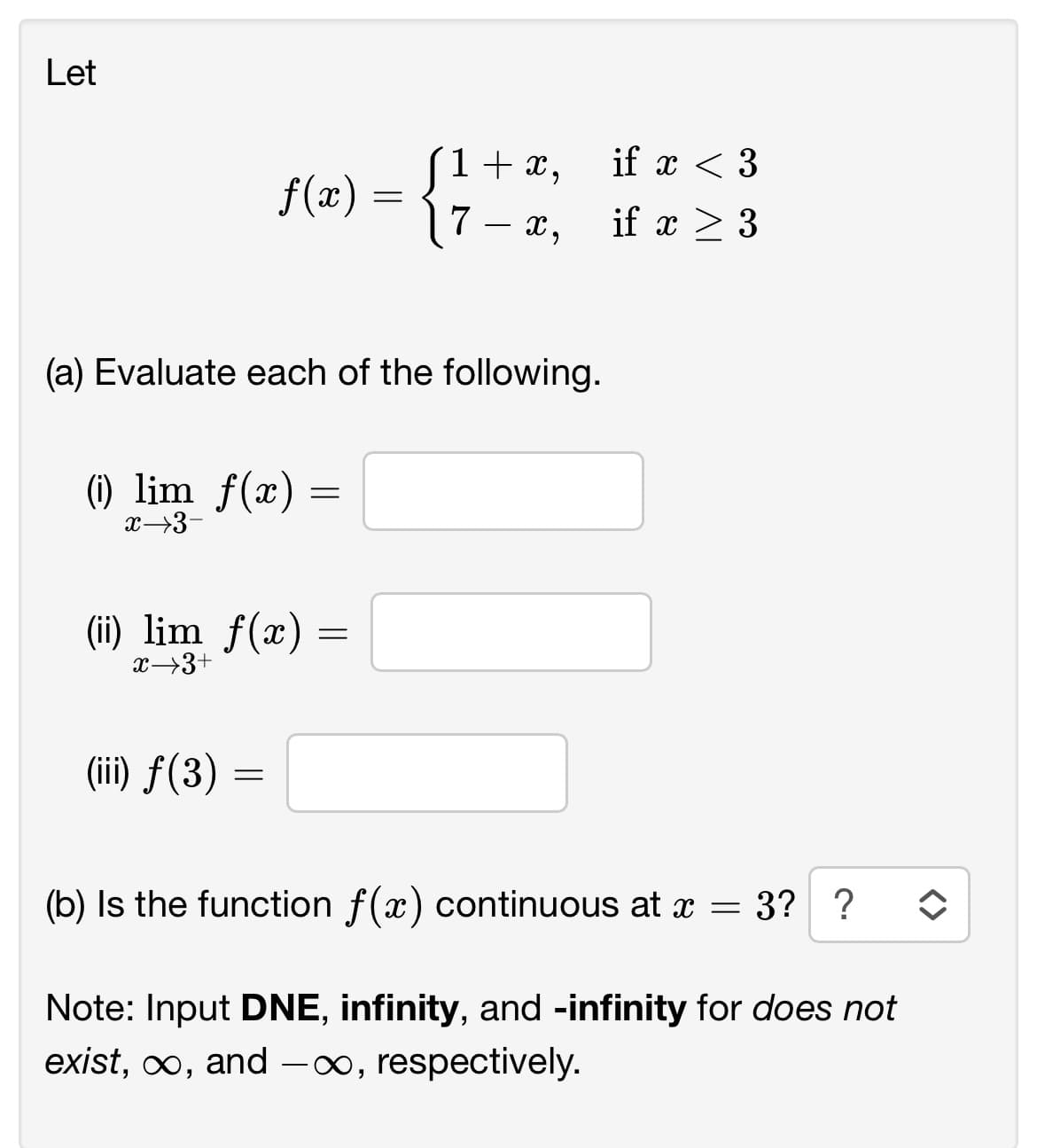 Let
(a) Evaluate each of the following.
1 + x,
f(x) = 17- x₂
x,
(i) lim f(x) =
=
x→3-
(ii) lim f(x) =
=
x→3+
(iii) f(3)
=
if x < 3
if x > 3
11
(b) Is the function f(x) continuous at x = 3? ? ↑
Note: Input DNE, infinity, and -infinity for does not
exist, ∞, and -∞, respectively.