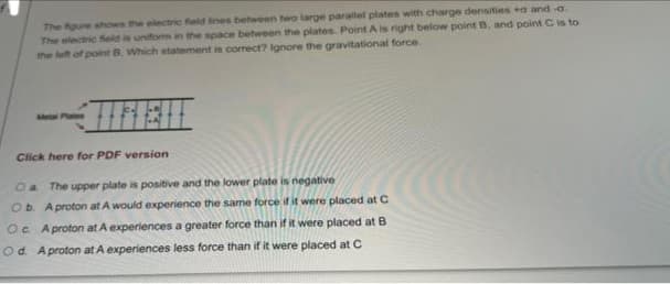 The fgure shows the electrc feld ines between two large parallet plates with charge densities a and -a
The electric Seld is uniform in the space between the plates. Point A is right below point B, and point Cis to
the left of point B. Which statement is correct? Ignore the gravitational force.
Ata Plates
Click here for PDF version
Oa The upper plate is positive and the lower plate is negative
Ob Aproton at A would experience the same force if it were placed at C
Oc A proton at A experiences a greater force than if it were placed at B
Od. Aproton at A experiences less force than if it were placed at C
