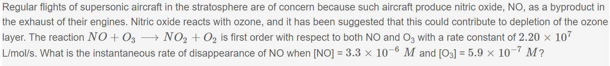 Regular flights of supersonic aircraft in the stratosphere are of concern because such aircraft produce nitric oxide, NO, as a byproduct in
the exhaust of their engines. Nitric oxide reacts with ozone, and it has been suggested that this could contribute to depletion of the ozone
layer. The reaction NO + 03 → NO₂ + O₂ is first order with respect to both NO and O3 with a rate constant of 2.20 × 107
L/mol/s. What is the instantaneous rate of disappearance of NO when [NO] = 3.3 × 10-6 M and [03] = 5.9 × 10-7 M?
