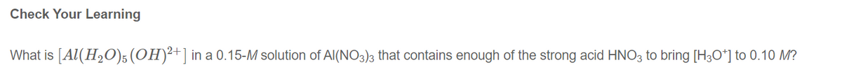 Check Your Learning
What is [Al(H₂O)5(OH)²+ ] in a 0.15-M solution of Al(NO3)3 that contains enough f the strong acid HNO3 to bring [H3O+] to 0.10 M?