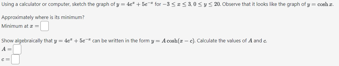 Using a calculator or computer, sketch the graph of y = 4e" +5e" for -3 ≤ x ≤ 3,0 ≤ y ≤ 20. Observe that it looks like the graph of y = cosh x.
Approximately where is its minimum?
Minimum at x =
Show algebraically that y = 4e" + 5e can be written in the form y = A cosh(x - c). Calculate the values of A and c.
A =
C =