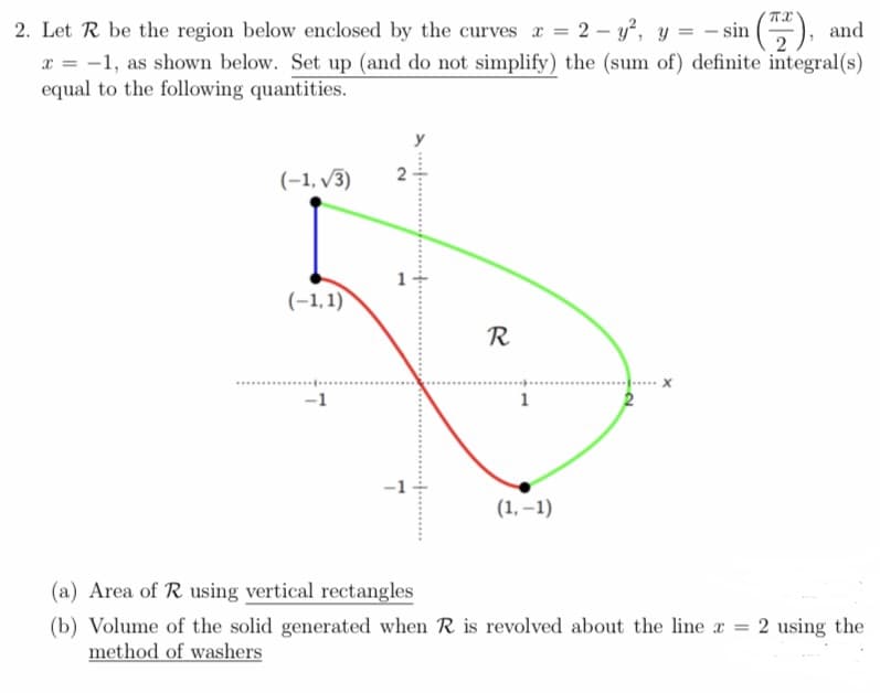 2. Let R be the region below enclosed by the curves z = 2 − y², y = − sin (772), and
x = -1, as shown below. Set up (and do not simplify) the (sum of) definite integral(s)
equal to the following quantities.
(-1,√3)
(-1,1)
R
-1
1
(1,-1)
(a) Area of R using vertical rectangles
(b) Volume of the solid generated when R is revolved about the line x = 2 using the
method of washers
-