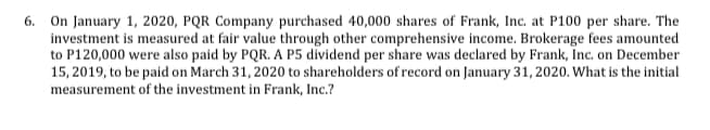 6. On January 1, 2020, PQR Company purchased 40,000 shares of Frank, Inc. at P100 per share. The
investment is measured at fair value through other comprehensive income. Brokerage fees amounted
to P120,000 were also paid by PQR. A P5 dividend per share was declared by Frank, Inc. on December
15, 2019, to be paid on March 31, 2020 to shareholders of record on January 31, 2020. What is the initial
measurement of the investment in Frank, Inc.?
