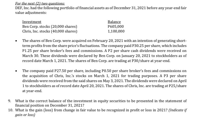 For the next (2) two questions:
DEF, Inc. had the following portfolio of financial assets as of December 31, 2021 before any year-end fair
value adjustments:
Balance
P605,000
1,100,000
Investment
Ben Corp. stocks (20,000 shares)
Chris, Inc. stocks (40,000 shares)
• The shares of Ben Corp. were acquired on February 20, 2021 with an intention of generating short-
term profits from the share price's fluctuations. The company paid P30.25 per share, which includes
P1.25 per share broker's fees and commissions. A P2 per share cash dividends were received on
March 30. These dividends were declared by Ben Corp. on January 20, 2021 to stockholders as of
record date March 1, 2021. The shares of Ben Corp. are trading at P30/share at year-end.
The company paid P27.50 per share, including P0.50 per share broker's fees and commissions on
the acquisition of Chris, Inc.'s stocks on March 1, 2021 for trading purposes. A P3 per share
dividends were received from the said shares on May 3, 2021. The dividends were declared on April
1 to stockholders as of record date April 20, 2021. The shares of Chris, Inc. are trading at P25/share
at year-end.
9. What is the correct balance of the investment in equity securities to be presented in the statement of
financial position on December 31, 2021?
10. What is the gain (loss) from change in fair value to be recognized in profit or loss in 2021? (Indicate if
gain or loss)
