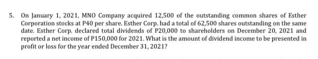 5. On January 1, 2021, MNO Company acquired 12,500 of the outstanding common shares of Esther
Corporation stocks at P40 per share. Esther Corp. had a total of 62,500 shares outstanding on the same
date. Esther Corp. declared total dividends of P20,000 to shareholders on December 20, 2021 and
reported a net income of P150,000 for 2021. What is the amount of dividend income to be presented in
profit or loss for the year ended December 31, 2021?
