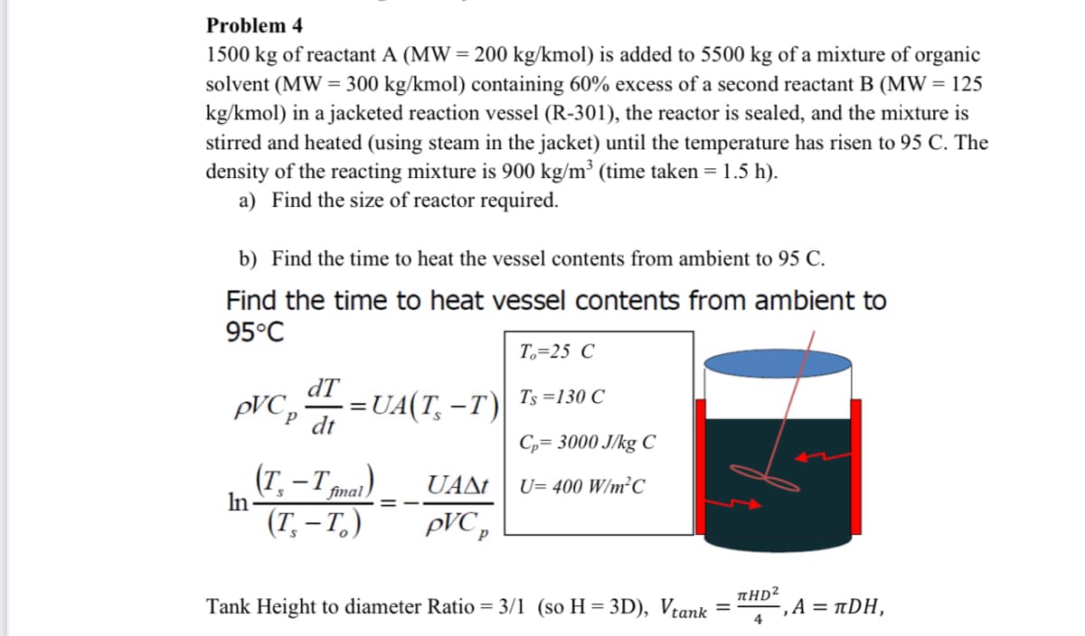 Problem 4
1500 kg of reactant A (MW = 200 kg/kmol) is added to 5500 kg of a mixture of organic
solvent (MW = 300 kg/kmol) containing 60% excess of a second reactant B (MW = 125
kg/kmol) in a jacketed reaction vessel (R-301), the reactor is sealed, and the mixture is
stirred and heated (using steam in the jacket) until the temperature has risen to 95 C. The
density of the reacting mixture is 900 kg/m³ (time taken = 1.5 h).
a) Find the size of reactor required.
b) Find the time to heat the vessel contents from ambient to 95 C.
Find the time to heat vessel contents from ambient to
95°C
T,=25 C
dT
:=UA(T, –T)
Ts =130 C
pVC,
dt
C= 3000 J/kg C
(T, -T mat)
In
UANt
U= 400 W/m²C
final ,
(Т, — Т.)
pVC p
Tank Height to diameter Ratio = 3/1 (so H = 3D), Vtank
THD2
",A = TDΗ,
