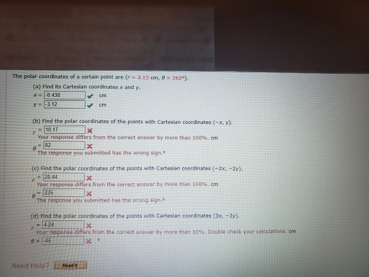 The polar coordinates of a certain point are (r = 3.15 cm, 0 = 262°).
(a) Find its Cartesian coordinates x and y.
x = -0.438
cm
y = |-3.12
cm
(b) Find the polar coordinates of the points with Cartesian coordinates (-x, y).
= 10.17
Your response differs from the correct answer by more than 100%. cm
82
The response you submitted has the wrong sign.
(c) Find the polar coordinates of the points with Cartesian coordinates (-2x, -2y).
= 20.44
Your response differs from the correct answer by more than 100%. cm
e 225
The response you submitted has the wrong sign.
(d) Find the polar coordinates of the points with Cartesian coordinates (3x, -3y).
= 4.24
Your response differs from the correct answer by more than 10%. Double check your calculations. cm
e = |-45
Need Help?
Read It
