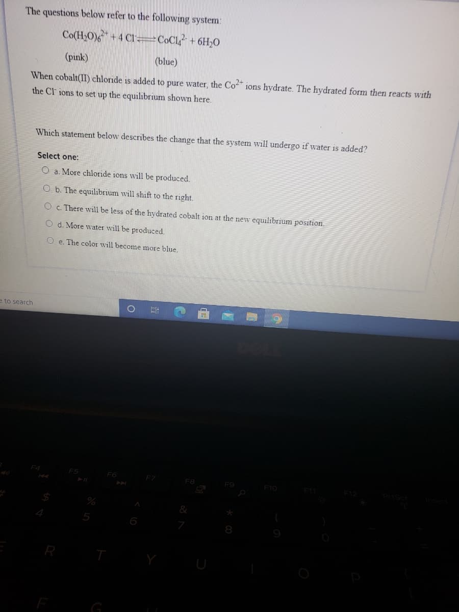The questions below refer to the following system:
Co(H,O)6+4 CI =C©C1? + 6H20
(pink)
(blue)
When cobalt(II) chloride is added to pure water, the Co" ions hydrate. The hydrated form then reacts with
the Cl ions to set up the equilibrium shown here.
Which statement below describes the change that the system will undergo if water is added?
Select one:
O a. More chloride ions will be produced.
O b. The equilibrium will shift to the right.
O c. There will be less of the hydrated cobalt ion at the new equilibrium position.
O d. More water will be produced.
O e. The color will become more blue.
e to search
F4
F5
F7
F8
F9
F10
7
8
9
