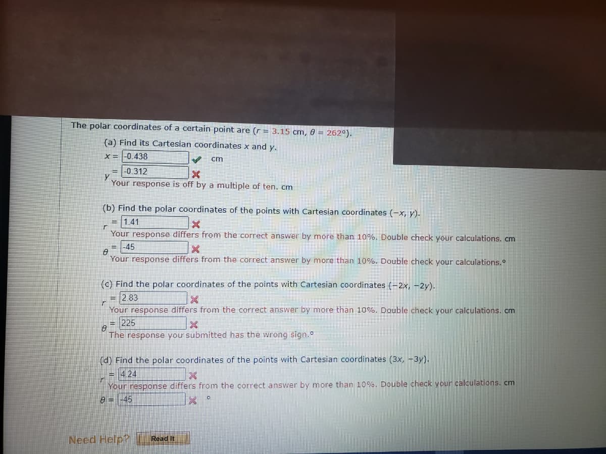 The polar coordinates of a certain point are (r = 3.15 cm, 0 = 262°).
(a) Find its Cartesian coordinates x and y.
x = |-0.438
cm
= |-0.312
Your response is off by a multiple of ten. cm
(b) Find the polar coordinates of the points with Cartesian coordinates (-x, y).
= |1.41
Your response differs from the correct answer by more than 10%. Double check your calculations. cm
= |-45
Your response differs from the correct answer by more than 10%. Double check your calculations.
(c) Find the polar coordinates of the points with Cartesian coordinates (-2x, -2y).
= 2.83
Your response differs from the correct answer by more than 10%. Double check your calculations. cm
225
The response you submitted has the wrong sign.
%3D
(d) Find the polar coordinates of the points with Cartesian coordinates (3x, -3y).
= 4,24
Your response differs from the correct answer by more than 10%. Double check your calculations. cm
9 = -45
Need Help?
Read It
