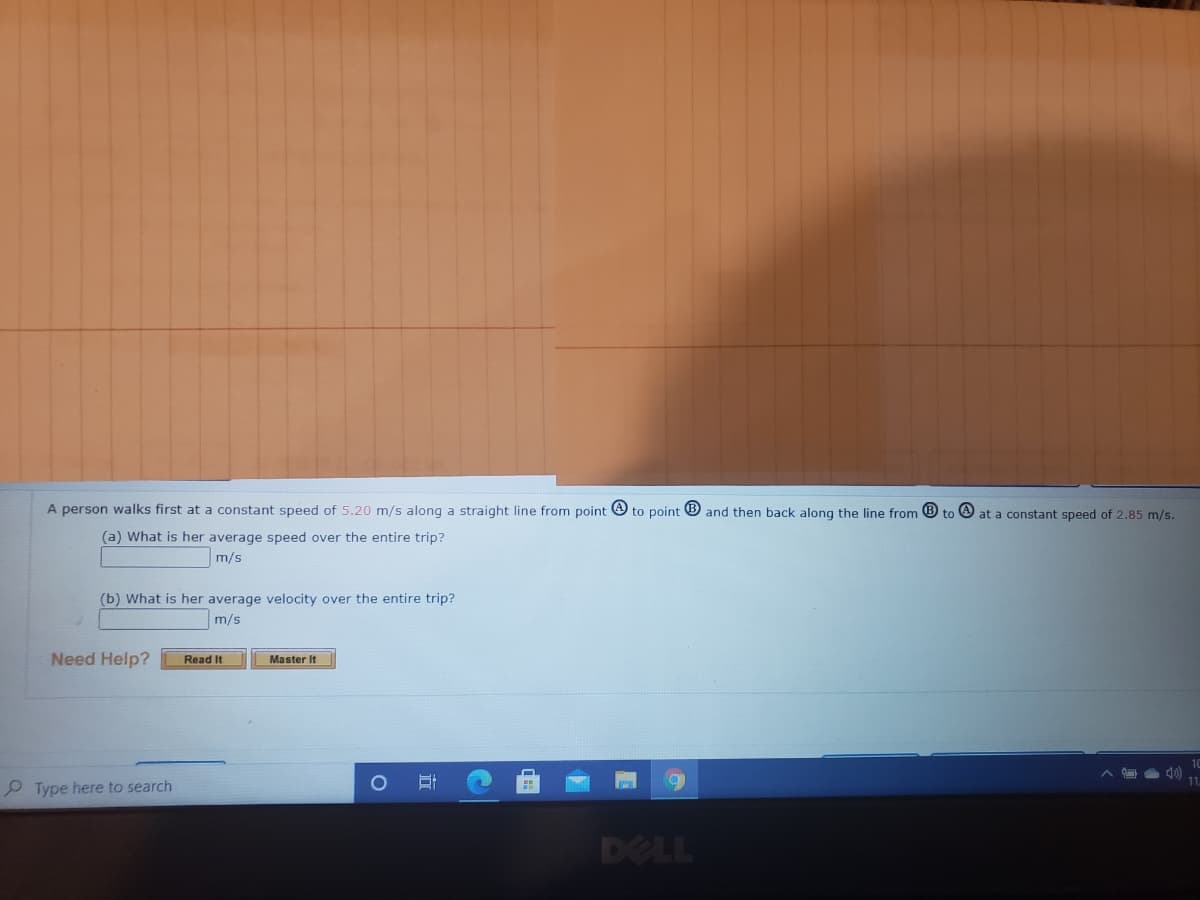 A person walks first at a constant speed of 5.20 m/s along a straight line from point
to point
and then back along the line from ® to O at a constant speed of 2.85 m/s.
(a) What is her average speed over the entire trip?
m/s
(b) What is her average velocity over the entire trip?
m/s
Need Help?
Read It
Master It
P Type here to search
DELL
立
