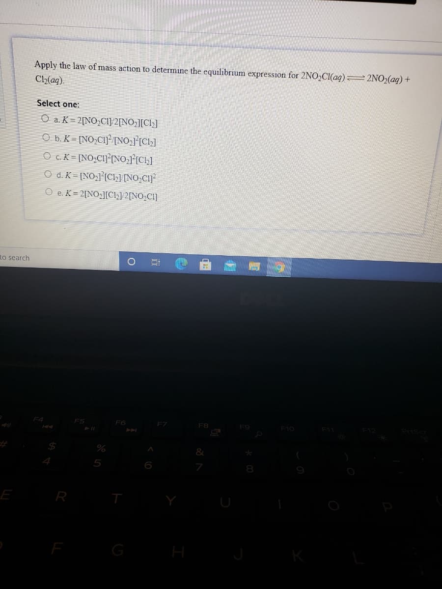 Apply the law of mass action to determine the equilibrium expression for 2NO2C1(aq) 2NO2(aq) +
Ch(aq).
Select one:
O a. K= 2[NO>CIJ/2[NO2][Cl]
O b. K = [NO>C1}²/[NO2}[Ch]
o c. K = [NO;CI]°NO,1°[Ch]
O d. K = [NO3]°[Clh]/[NO,C1J
O e. K = 2[NO2][Cl]/2[NO;Cl]
to search
F5
FZ
F8
F10
7
E
R
G
