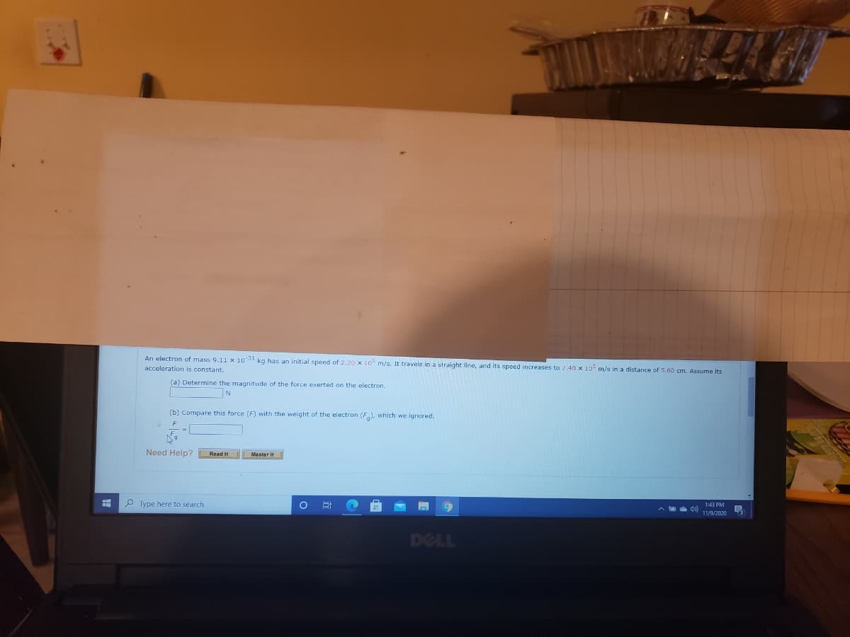 An electron of mass 9.11 x 1031 kg has an initial speed of 2.20 x 10 m/s. It travels in a straight line, and its speed increases to
acceleration is constant.
40 x 10° m/s in a distance of 5.60 cm. Assume its
(a) Determine the magnitude of the force exerted on the electron.
(b) Compare this force (F) with the weight of the electron (F), which we ignored.
Need Help?
Read It
P Type here to search
1:43 PM
11/9/2020
DELL
