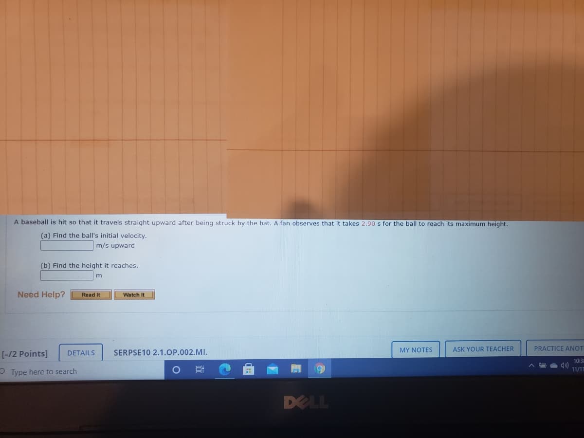 A baseball is hit so that it travels straight upward after being struck by the bat. A fan observes that it takes 2.90 s for the ball to reach its maximum height.
(a) Find the ball's initial velocity.
m/s upward
(b) Find the height it reaches.
Need Help?
Read It
Watch It
MY NOTES
ASK YOUR TEACHER
PRACTICE ANOT
[-/2 Points]
DETAILS
SERPSE10 2.1.OP.002.MI.
10:34
11/11
O Type here to search
DELL
近
