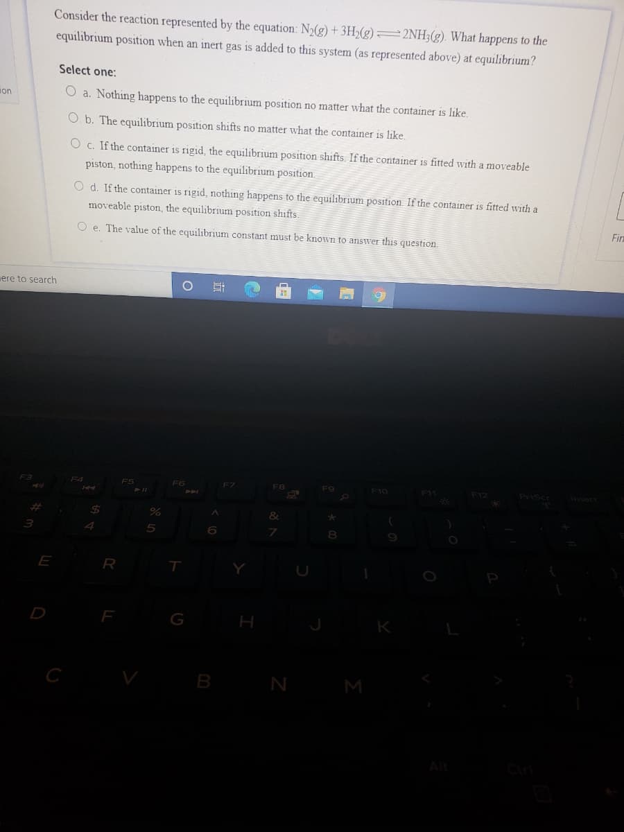 Consider the reaction represented by the equation: N2(g) + 3H2(g) =2NH;(g). What happens to the
equilibrium position when an inert gas is added to this system (as represented above) at equilibrium?
Select one:
ion
O a. Nothing happens to the equilibrium position no matter what the container is like.
O. b. The equilibrium position shifts no matter what the container is like.
O c. If the container is rigid, the equilibrium position shifts. If the container is fitted with a moveable
piston, nothing happens to the equilibrium position.
O d. If the container is rigid, nothing happens to the equilibrium position. If the container is fitted with a
moveable piston, the equilibrium position shifts.
O e. The value of the equilibrium constant must be known to answer this question.
Fin
ere to search
F4
FS
F6
F7
F8
F9
F10
F11
F12
Priscr
Ansert
%23
&
4
E
R
D
F
N
M
