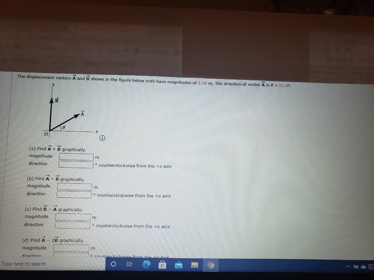 The displacement vectors A and B shown in the figure below both have magnitudes of 3.10 m. The direction of vector A is 0 = 23.0°.
(a) Find A + B graphically.
magnitude
m
direction
o counterclockwise from the +x axis
(b) Find A - B graphically.
magnitude
m
direction
o counterclockwise from the +x axis
(c) Find B - A graphically.
magnitude
direction
o counterclockwise from the +x axis
(d) Find A
2B graphically.
magnitude
m
diraction
0 counterclockwise from the ty avic
Type here to search
