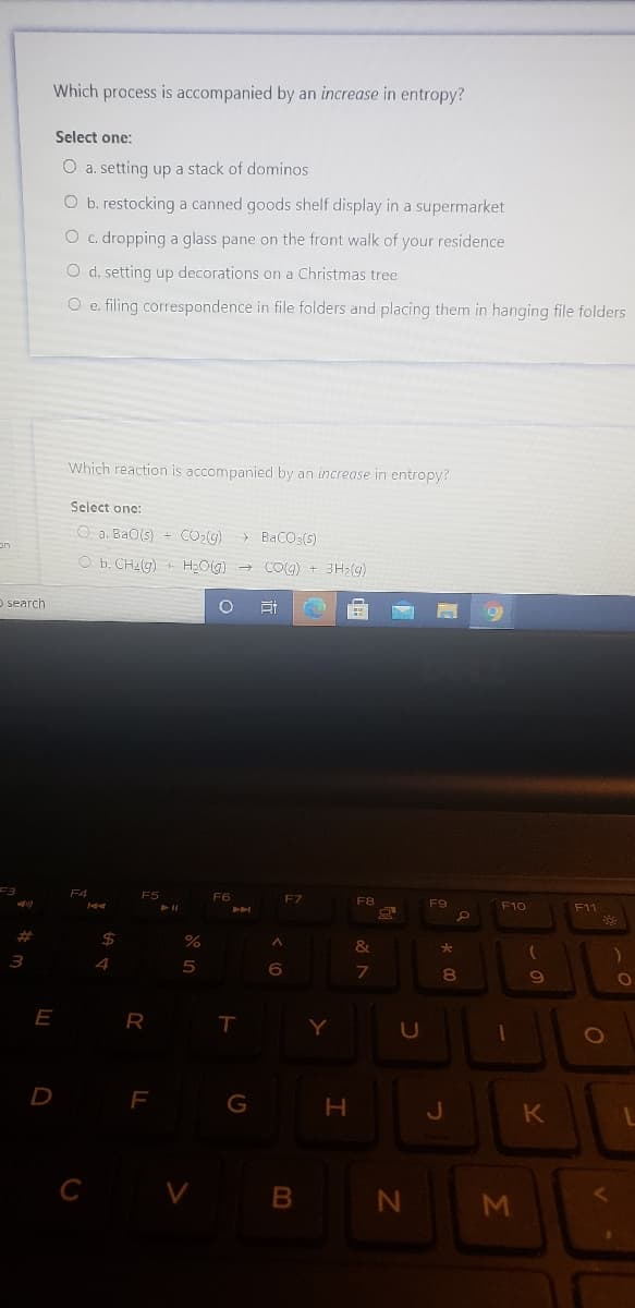 Which process is accompanied by an increase in entropy?
Select one:
O a. setting up a stack of dominos
O b. restocking a canned goods shelf display in a supermarket
O c. dropping a glass pane on the front walk of your residence
O d. setting up decorations on a Christmas tree
O e. filing correspondence in file folders and placing them in hanging file folders
Which reaction is accompanied by an increase in entropy?
Select one:
O a. BaO(s) + CO:G)
> BaCO3(s)
on
O b. CH4(g) + H;O(g)
COg) + 3H;(g)
O search
F3
F4
F5
F6
F7
F8
F10
F11
%23
3
6.
7
8.
E
T
Y
D
F
K
C V B
