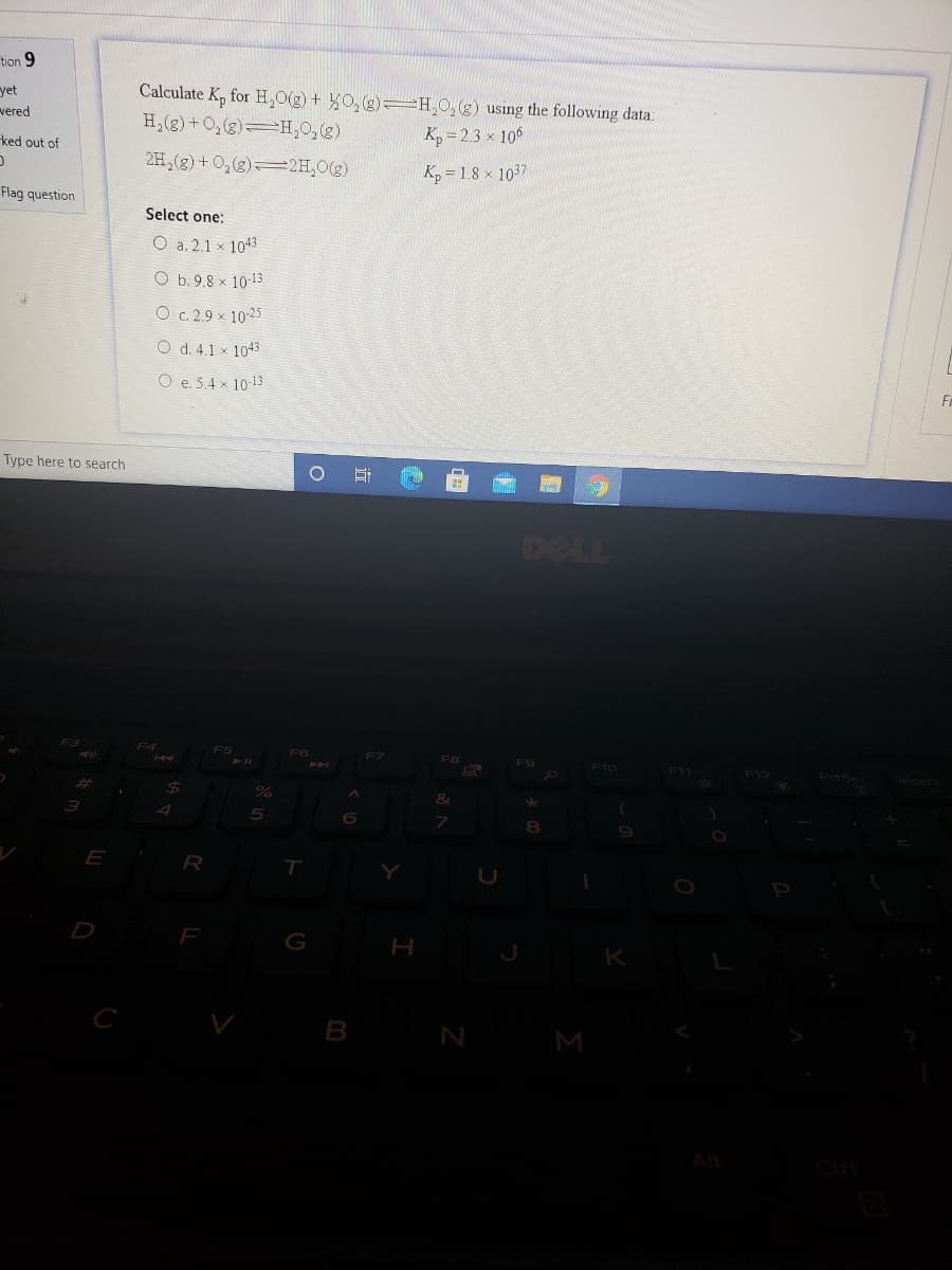 tion 9
yet
Calculate K, for H,0(g) + 0, (g)=H,0, (g) using the following data:
vered
H,(g)+O,(g)=H,0,(g)
ked out of
K, = 2.3 × 106
2H,(g) + 0,(2)2H,0(2)
Kp = 1.8 x 1037
Flag question
Select one:
O a. 2.1 × 1043
O b. 9.8 x 10-13
O c. 2.9 × 10 25
O d. 4.1 × 1043
O e. 5.4 x 10-13
Type here to search
DELL
F5
F6
F8
F9
F10
F11
F12
D
F
G
H
K
C
B
M
