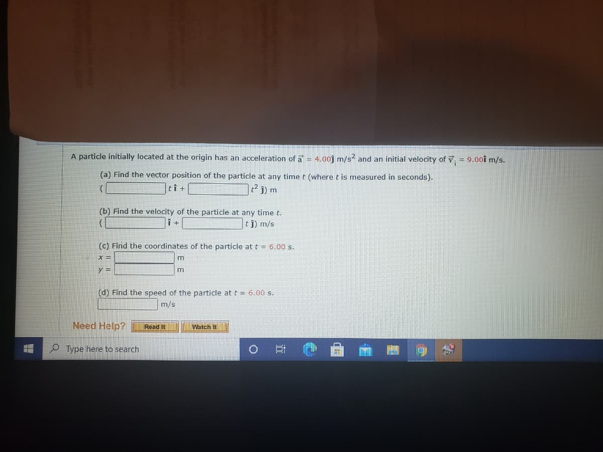 A particle initially located at the origin has an acceleration of a = 4.00j m/s? and an initial velocity of v = 9.00î m/s.
(a) Find the vector position of the particle at any time t (where t is measured in seconds).
tî +
2 j) m
(b) Find the velocity of the particle at any time t.
î +
tj) m/s
(c) Find the coordinates of the particle at t = 6.00 s.
y%3D
m
(d) Find the speed of the particle at t = 6.00 s.
m/s
Need Help?
Read It
Watch It
P Type here to search
