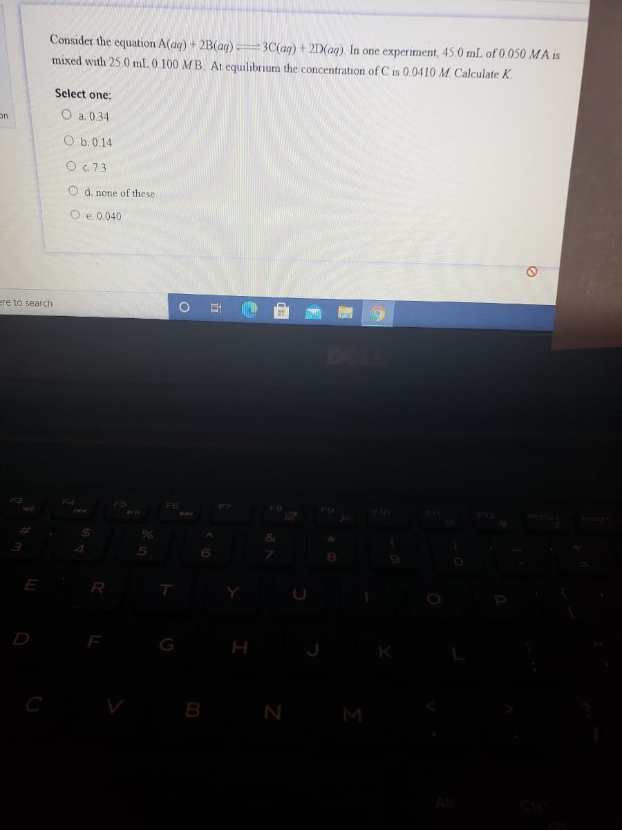 Consider the equation A(aq) + 2B(aq) 3C(aq) + 2D(aq). In one experiment, 45.0 mL of 0.050 MA is
mixed with 25.0 mL 0.100 MB. At equilibrium the concentration of C is 0.0410 M. Calculate K.
Select one:
on
O a. 0.34
O b. 0.14
O c. 7.3
O d. none of these
O e. 0.040
ere to search
DELL
F3
F4
F5
F6
F7
F8
F9
F10
F11
F12
%23
24
E
R
D
F
H
B N M
