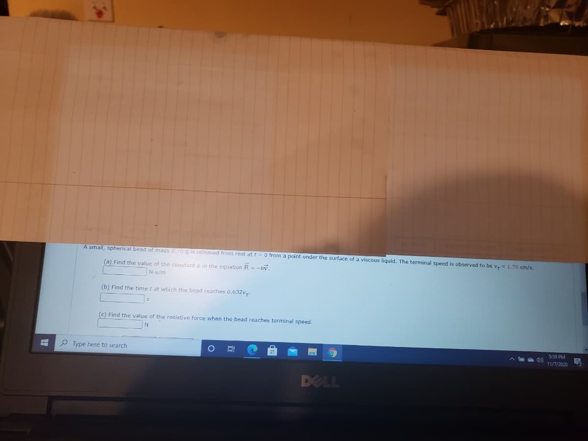 A small, spherical bead of mass 2.70 g is released from rest at t = O from a point under the surface of a viscous liquid. The terminal speed is observed to be v, = 1.70 cm/s.
(a) Find the value of the constant b in the equation R = -bv,
N-s/m
(b) Find the time t at which the bead reaches 0.632v,.
(c) Find the value of the resistive force when the bead reaches terminal speed.
P Type here to search
5:59 PM
11/7/2020
DELL
|立
