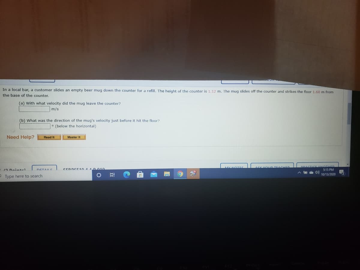 In a local bar, a customer slides an empty beer mug down the counter for a refill, The height of the counter is 1,12 m. The mug slides off the counter and strikes the floor 1.60 m from
the base of the counter.
(a) With what velocity did the mug leave the counter?
m/s
(b) What was the direction of the mug's velocity just before it hit the floor?
° (below the horizontal)
Need Help?
Read It
Master It
DRACTI E ANOT ED
5:15 PM
MY NOTES
n TEACHER
DETALS
CEDDCE1 0 A ADO10
10/13/2020
O Type here to search

