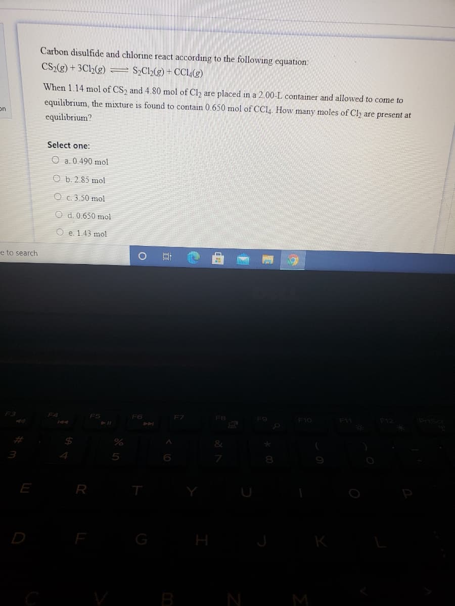 Carbon disulfide and chlorine react according to the following equation:
CS2(g) + 3Ch(g) =S,Cl½(g) + CC1,(g)
When 1.14 mol of CS, and 4.80 mol of Clh are placed in a 2.00-L container and allowed to come to
equilibrium, the mixture is found to contain 0.650 mol of CC14. How many moles of Cl are present at
on
equilibrium?
Select one:
O a. 0.490 mol
O b. 2.85 mol
O c. 3.50 mol
O d. 0.650 mol
O e. 1.43 mol
e to search
F3
F4
F5
F6
FZ
FB
F9
F10
F11
F12
Prise
%24
E
R
T
G
H
K
B
N
M
立
