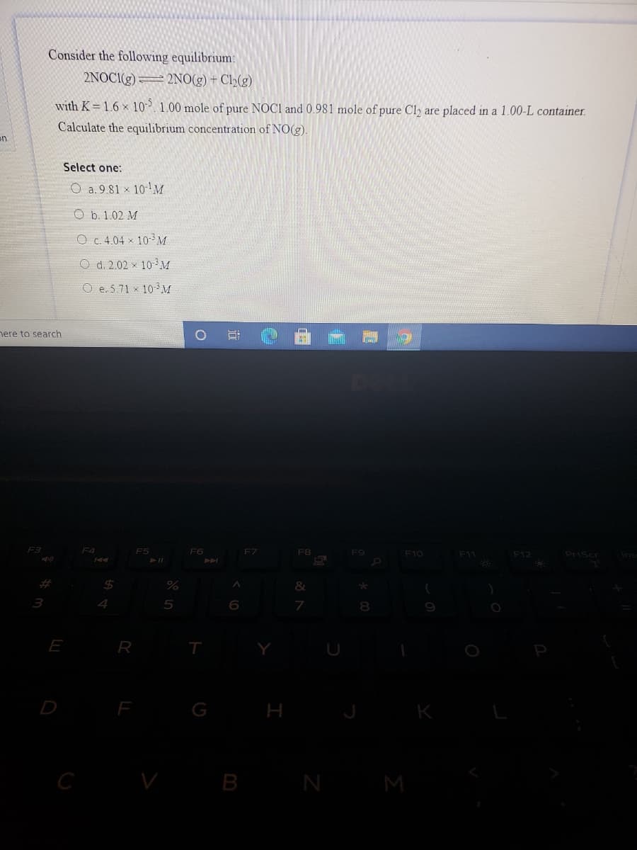 Consider the following equilibrium:
2NOC1(g)= 2NO(g) + Cl2(g)
with K= 1.6 x 10. 1.00 mole of pure NOC1 and 0.981 mole of pure Cly are placed in a 1.00-L container.
Calculate the equilibrium concentration of NO(g).
on
Select one:
O a. 9.81 × 10-M
O b. 1.02 M
O c.4.04 x 10-3M
O d. 2.02 x 10- M
O e. 5.71 x 10M
nere to search
F4
F5
FG
FZ
F8
F9
F10
F11
F12
PriScr
23
%24
3
6.
E
R
T
D
G H
K
C
V B
N
M
