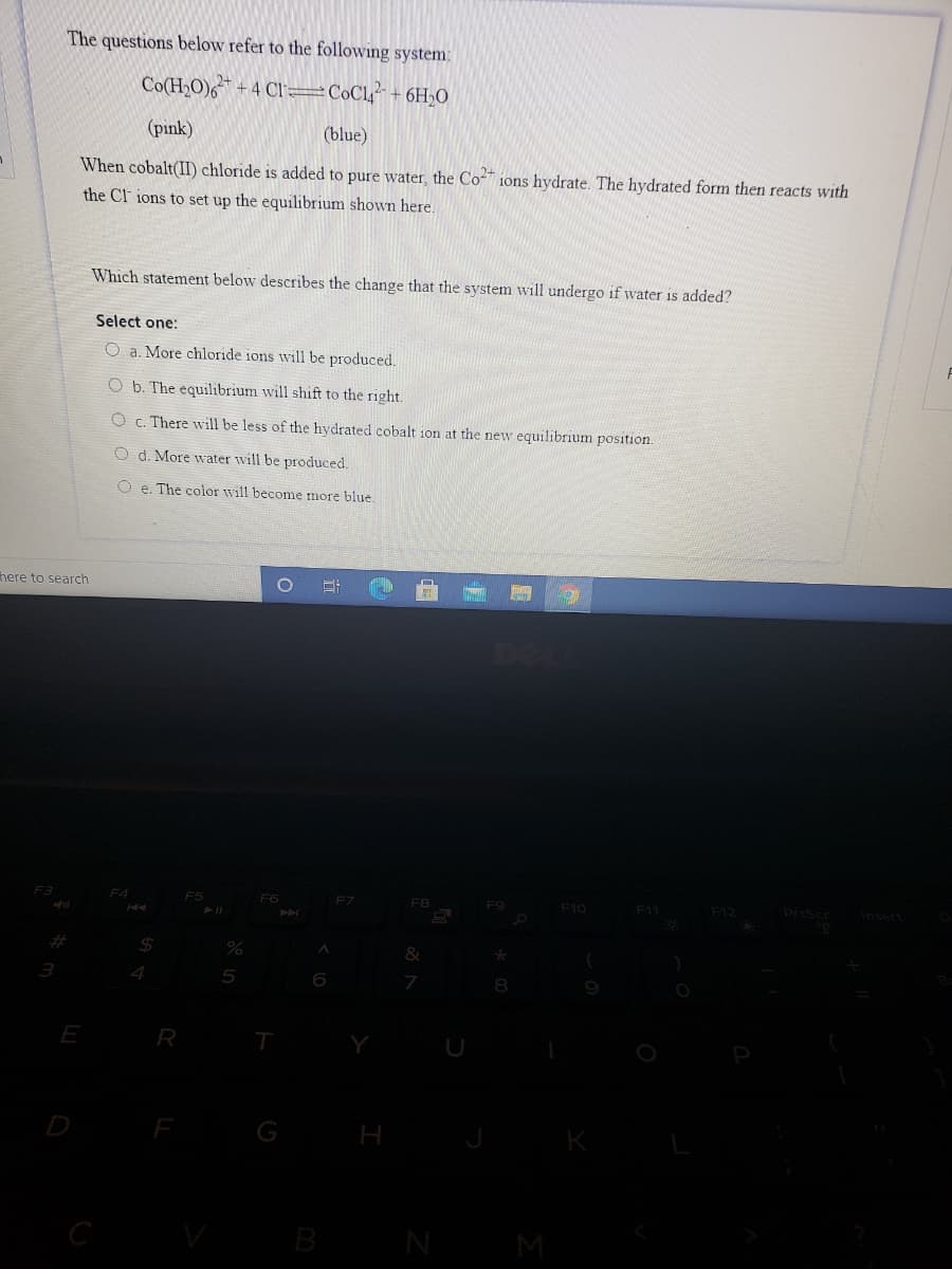The questions below refer to the following system:
Co(H2O)6 + 4 CI=C0C1 + 6H,O
(pink)
(blue)
When cobalt(II) chloride is added to pure water, the Co-" ions hydrate. The hydrated form then reacts with
the Cl ions to set up the equilibrium shown here.
Which statement below describes the change that the system will undergo if water is added?
Select one:
O a. More chloride ions will be produced.
O b. The equilibrium will shift to the right.
O c. There will be less of the hydrated cobalt ion at the new equilibrium position.
O d. More water will be produced.
O e. The color will become more blue.
here to search
F4
F6
F7
F8
F10
F11
F12
Prisc
%23
%24
&
4.
5
6
E
R
T
G
B
