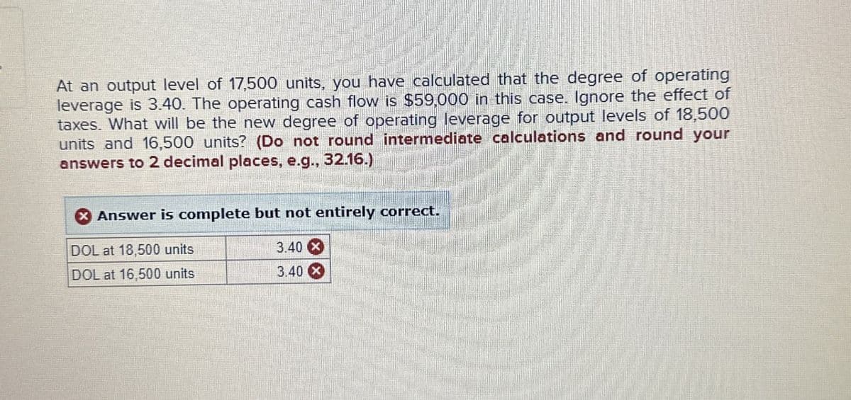 At an output level of 17,500 units, you have calculated that the degree of operating
leverage is 3.40. The operating cash flow is $59,000 in this case. Ignore the effect of
taxes. What will be the new degree of operating leverage for output levels of 18,500
units and 16,500 units? (Do not round intermediate calculations and round your
answers to 2 decimal places, e.g., 32.16.)
Answer is complete but not entirely correct.
DOL at 18,500 units
3.40x
DOL at 16,500 units
3.40X