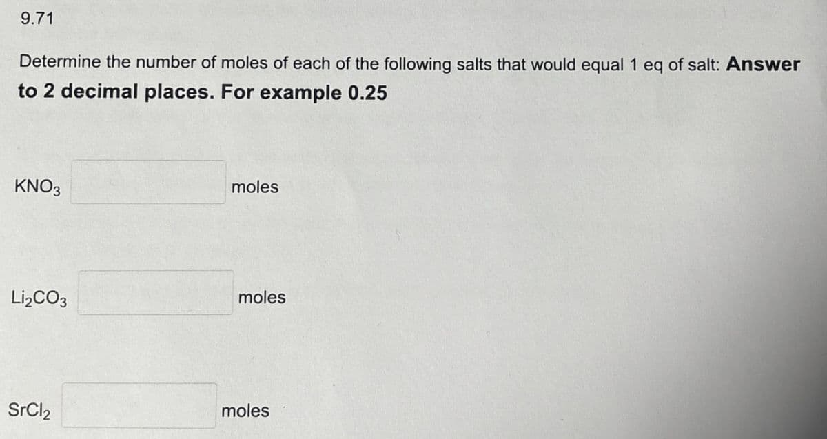 9.71
Determine the number of moles of each of the following salts that would equal 1 eq of salt: Answer
to 2 decimal places. For example 0.25
KNO3
moles
Li2CO3
moles
SrCl2
moles