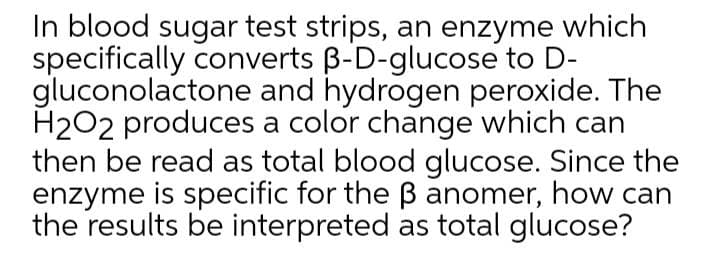 In blood sugar test strips, an enzyme which
specifically converts B-D-glucose to D-
gluconolactone and hydrogen peroxide. The
H2O2 produces a color change which can
then be read as total blood glucose. Since the
enzyme is specific for the B anomer, how can
the results be interpreted as total glucose?
