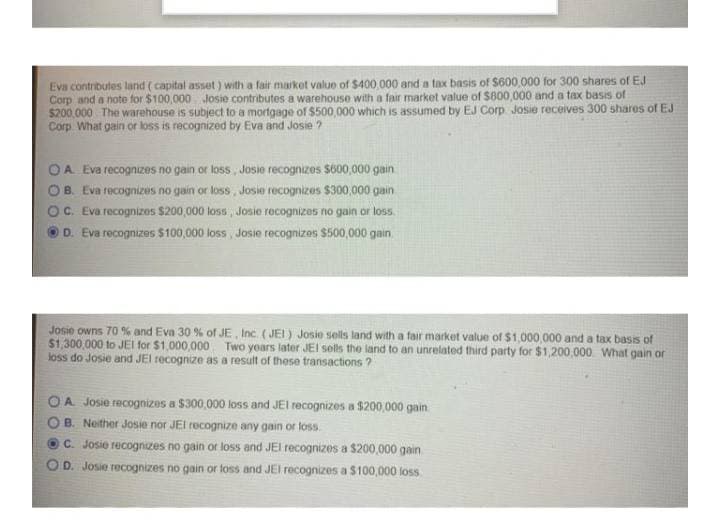 Eva contributes land (capital asset) with a fair market value of $400,000 and a tax basis of S600.000 for 300 shares of EJ
Corp and a note for $100,000 Josie contributes a warehouse with a fair market value of $800,000 and a tax basis of
$200.000 The warehouse is subject to a mortgage of $500,000 which is assumed by EJ Corp Josie receives 300 shares of EJ
Corp What gain or loss is recognized by Eva and Josie ?
OA Eva recognizes no gain or loss , Josie recognizes $600,000 gain
B. Eva recognizes no gain or loss, Josie recognizes $300,000 gain
C. Eva recognizes $200,000 loss, Josie recognizes no gain or loss.
D. Eva recognizes $100,000 loss, Josie recognizas $500,000 gain
Josie owns 70 % and Eva 30 % of JE, Inc. ( JEI) Josie sels land with a fair market value of $1,000,000 and a tax basis of
$1,300,000 to JEI for $1,000,000 Two yoars later JEI sels the land to an unrelated third party for $1,200,000 What gain or
loss do Josie and JEl recognize as a result of these transactions ?
A Josie recognizes a $300,000 loss and JEI recognizes a $200,000 gain
B. Neither Josie nor JEI recognize any gain or loss.
C. Josie recognizes no gain or loss and JEI recognizes a $200,000 gain
D. Josie recognizes no gain or toss and JEl recognizes a S100,000 loss
O O
