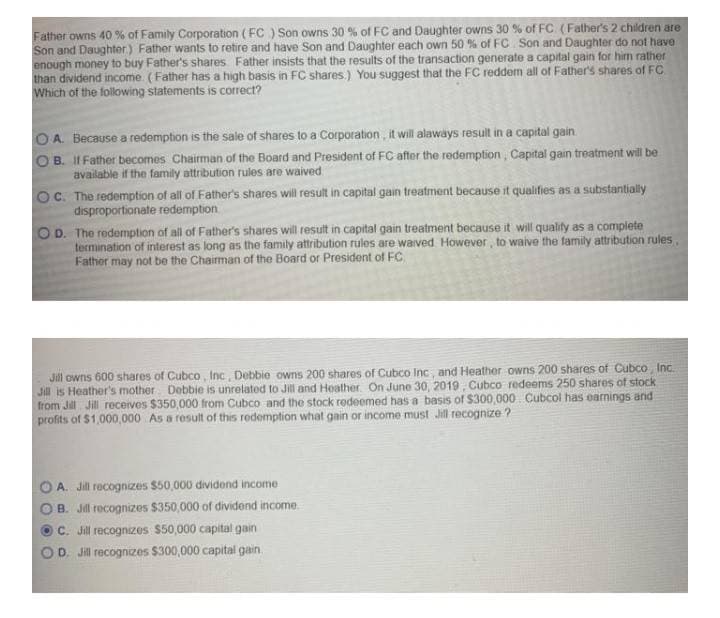 Father owns 40 % of Family Corporation (FC ) Son owns 30 % of FC and Daughter owns 30 % of FC (Father's 2 children are
Son and Daughter) Father wants to retire and have Son and Daughter each own 50 % of FC Son and Daughter do not have
enough money to buy Father's shares Father insists that the results of the transaction generate a capital gain for him rather
than dividend income (Father has a high basis in FC shares.) You suggest that the FC reddem all of Father's shares of FC
Which of the following statements is correct?
O A. Because a redemption is the sale of shares to a Corporation, it will alaways result in a capital gain
B. II Father becomes Chairman of the Board and President of FC after the redemption, Capital gain treatment will be
available if the family attribution rules are waived
OC. The redemption of all of Father's shares will result in capital gain treatment because it qualifies as a substantially
disproportionate redemption
OD. The redemption of all of Father's shares will result in capital gain treatment because it will quality as a complete
termination of interest as long as the family attribution rules are waived However, to waive the family attribution rules
Father may not be the Chairman of the Board or President of FC
Jill owns 600 shares of Cubco , Inc, Detbbie owns 200 shares of Cubco Inc, and Heather owns 200 shares of Cubco, Inc.
Jill is Heather's mother Debbie is unrelated to Jill and Hoather. On June 30, 2019, Cubco redeems 250 shares of stock
from Jill Jill receives $350,000 from Cubco and the stock redeemed has a basis of $300,000 Cubcol has earnings and
profits of $1,000,000 As a result of this redemption what gain or income must Jil recognize ?
A. Jill recognizes $50,000 dividond income
B. Jill recognizes S350,000 of dividend income.
C. Jill recognizes $50,000 capital gain
D. Jill recognizes $300,000 capital gain.
