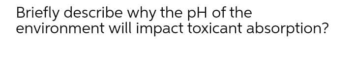 Briefly describe why the pH of the
environment will impact toxicant absorption?
