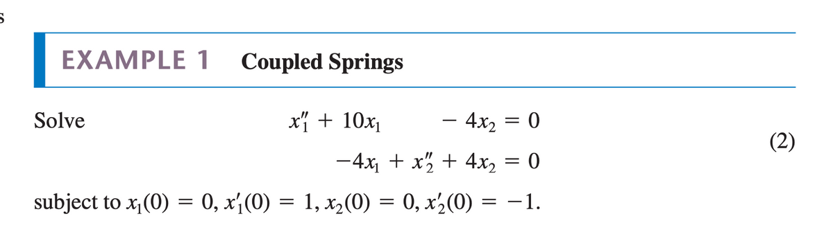 EXAMPLE 1
Coupled Springs
Solve
x + 10x1
4x2 =
(2)
-4x, + x" + 4x, = 0
subject to x, (0) = 0, x¡(0) = 1, x,(0) = 0, x½(0) = –1.
