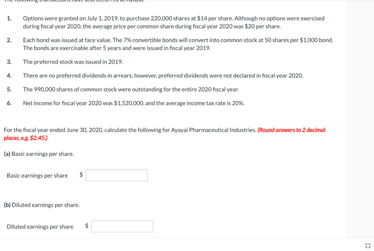 Options were granted on July 1, 2019, to purchase 220,000 shares at $14 per share. Although no options were exercised
during fiscal year 2020, the average price per common share during fiscal year 2020 was $20 per share.
1.
Each bond was issued at face value. The 7% convertible bonds will convert into common stock at 50 shares per $1,000 bond.
The bonds are exercisable after 5 years and were issued in fiscal year 2019.
2.
3.
The preferred stock was issued in 2019.
4.
There are no preferred dividends in arrears; however, preferred dividends were not declared in fiscal year 2020.
5.
The 990,000 shares of common stock were outstanding for the entire 2020 fiscal year.
6.
Net income for fiscal year 2020 was $1,520,000, and the average income tax rate is 20%.
For the fiscal year ended June 30, 2020, calculate the following for Ayayai Pharmaceutical Industries. (Round answers to 2 decimal
places, e.g. $2.45.)
(a) Basic earnings per share.
Basic earnings per share
$
(b) Diluted earnings per share.
Diluted earnings per share
$
%24
%24
