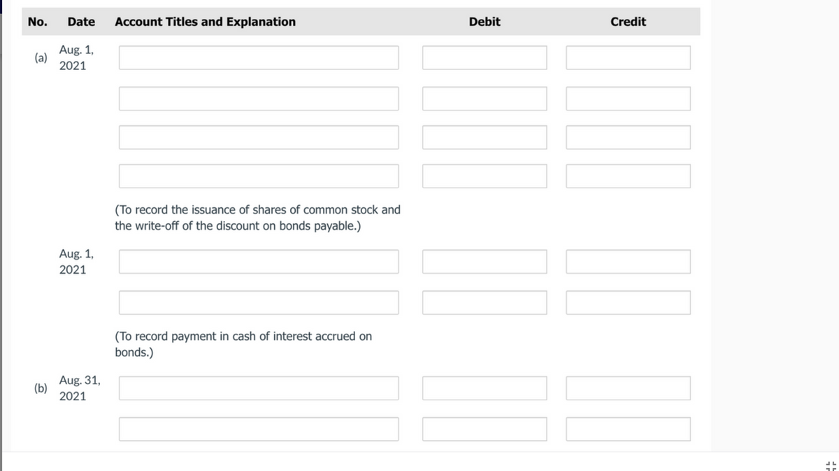 No.
Date
Account Titles and Explanation
Debit
Credit
Aug. 1,
(a)
2021
(To record the issuance of shares of common stock and
the write-off of the discount on bonds payable.)
Aug. 1,
2021
(To record payment in cash of interest accrued on
bonds.)
Aug. 31,
(b)
2021
