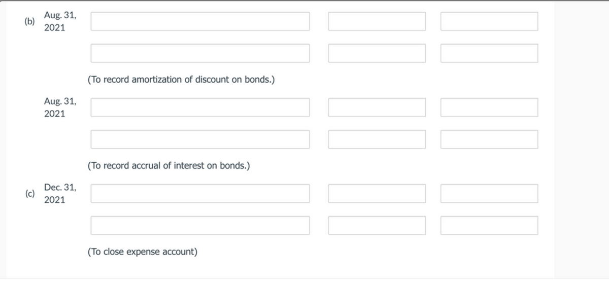 Aug. 31,
(b)
2021
(To record amortization of discount on bonds.)
Aug. 31,
2021
(To record accrual of interest on bonds.)
Dec. 31,
(c)
2021
(To close expense account)
