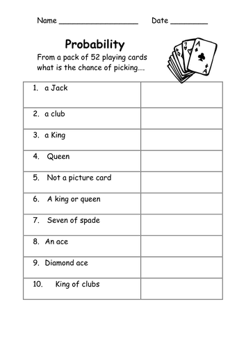 Name
Probability
From a pack of 52 playing cards
what is the chance of picking.....
1. a Jack
2. a club
3. a King
4. Queen
5. Not a picture card
6. A king or queen
7. Seven of spade
8. An ace
9. Diamond ace
10.
King of clubs
Date,