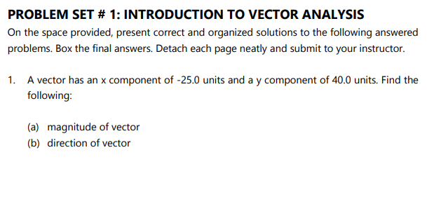 PROBLEM SET # 1: INTRODUCTION TO VECTOR ANALYSIS
On the space provided, present correct and organized solutions to the following answered
problems. Box the final answers. Detach each page neatly and submit to your instructor.
1. A vector has an x component of -25.0 units and a y component of 40.0 units. Find the
following:
(a) magnitude of vector
(b) direction of vector
